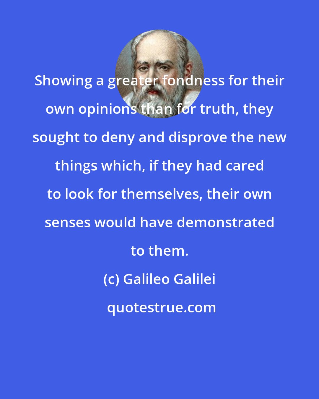 Galileo Galilei: Showing a greater fondness for their own opinions than for truth, they sought to deny and disprove the new things which, if they had cared to look for themselves, their own senses would have demonstrated to them.