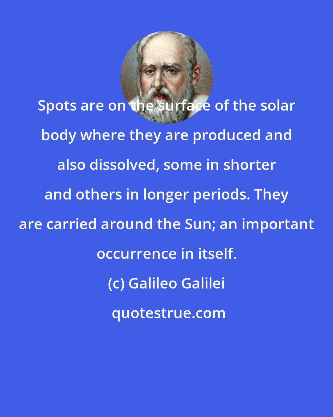 Galileo Galilei: Spots are on the surface of the solar body where they are produced and also dissolved, some in shorter and others in longer periods. They are carried around the Sun; an important occurrence in itself.