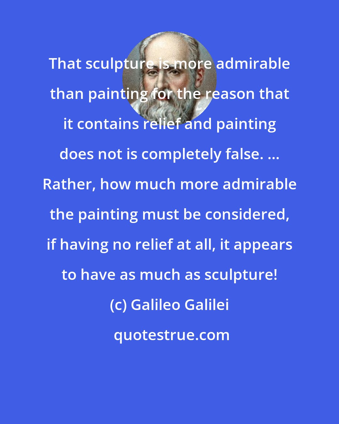 Galileo Galilei: That sculpture is more admirable than painting for the reason that it contains relief and painting does not is completely false. ... Rather, how much more admirable the painting must be considered, if having no relief at all, it appears to have as much as sculpture!