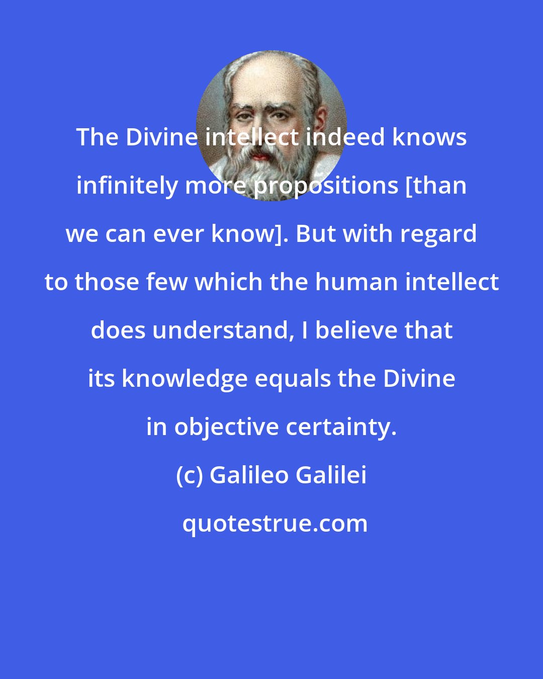 Galileo Galilei: The Divine intellect indeed knows infinitely more propositions [than we can ever know]. But with regard to those few which the human intellect does understand, I believe that its knowledge equals the Divine in objective certainty.