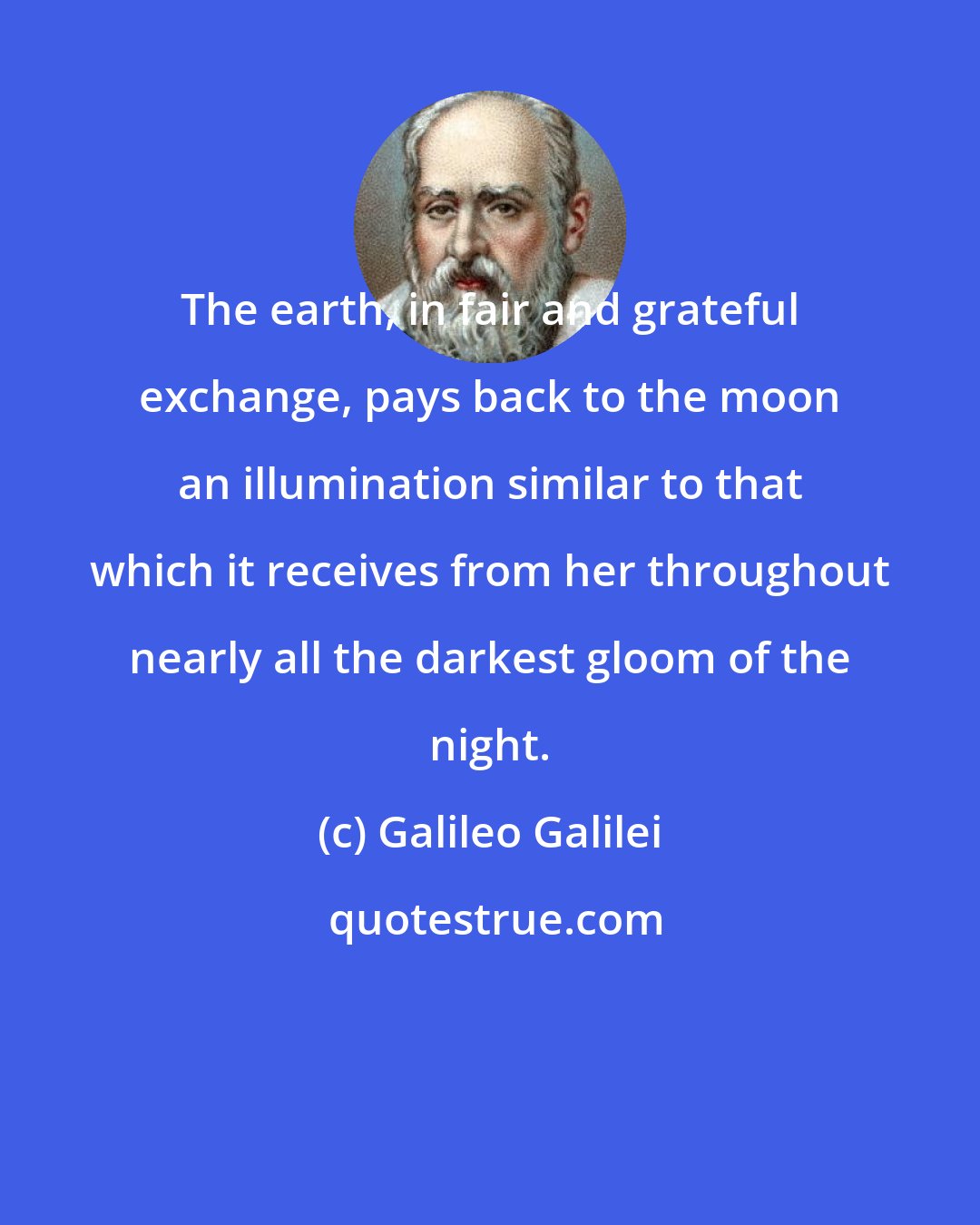 Galileo Galilei: The earth, in fair and grateful exchange, pays back to the moon an illumination similar to that which it receives from her throughout nearly all the darkest gloom of the night.