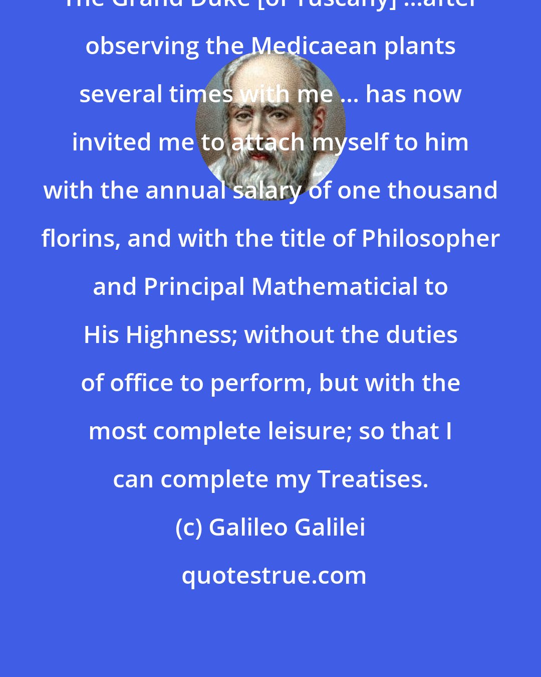 Galileo Galilei: The Grand Duke [of Tuscany] ...after observing the Medicaean plants several times with me ... has now invited me to attach myself to him with the annual salary of one thousand florins, and with the title of Philosopher and Principal Mathematicial to His Highness; without the duties of office to perform, but with the most complete leisure; so that I can complete my Treatises.