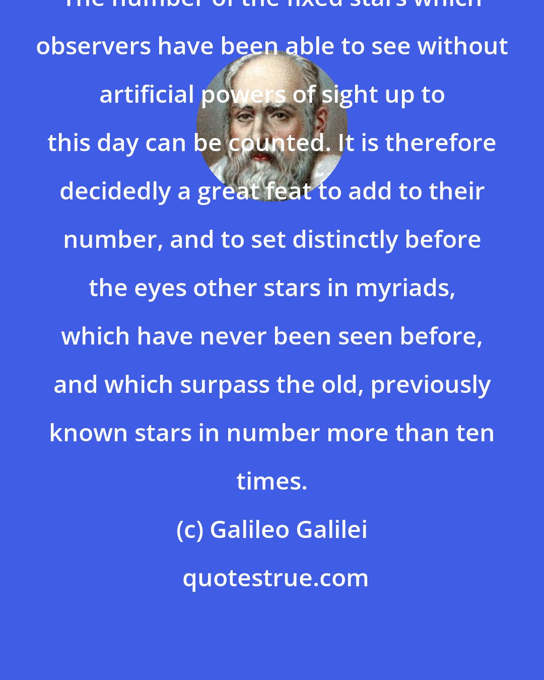 Galileo Galilei: The number of the fixed stars which observers have been able to see without artificial powers of sight up to this day can be counted. It is therefore decidedly a great feat to add to their number, and to set distinctly before the eyes other stars in myriads, which have never been seen before, and which surpass the old, previously known stars in number more than ten times.