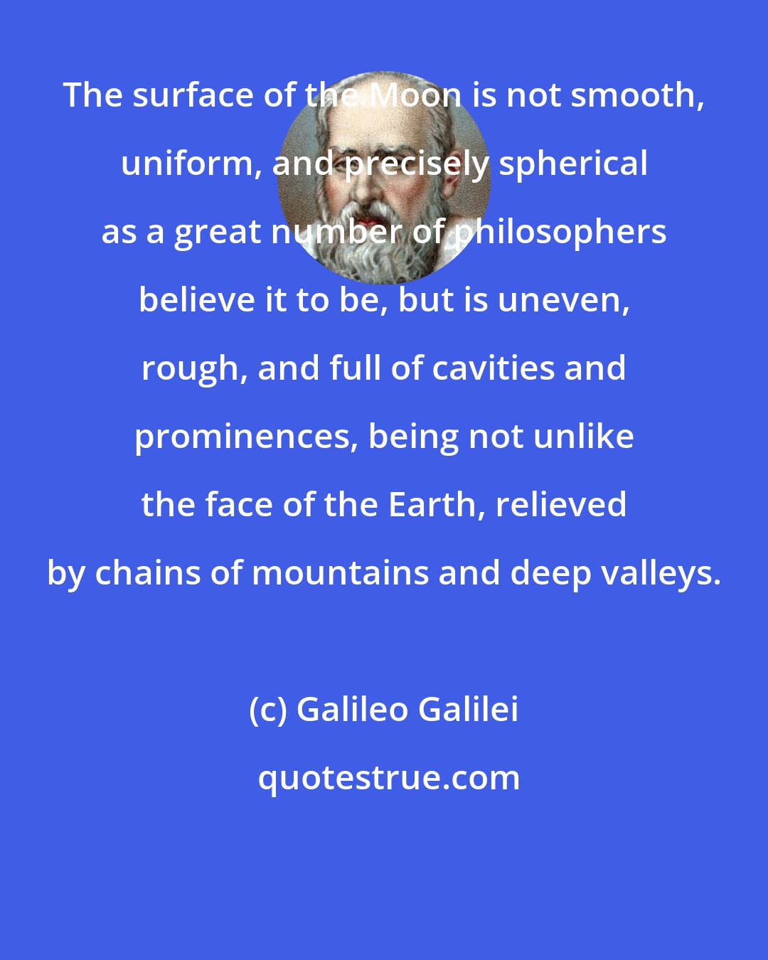 Galileo Galilei: The surface of the Moon is not smooth, uniform, and precisely spherical as a great number of philosophers believe it to be, but is uneven, rough, and full of cavities and prominences, being not unlike the face of the Earth, relieved by chains of mountains and deep valleys.