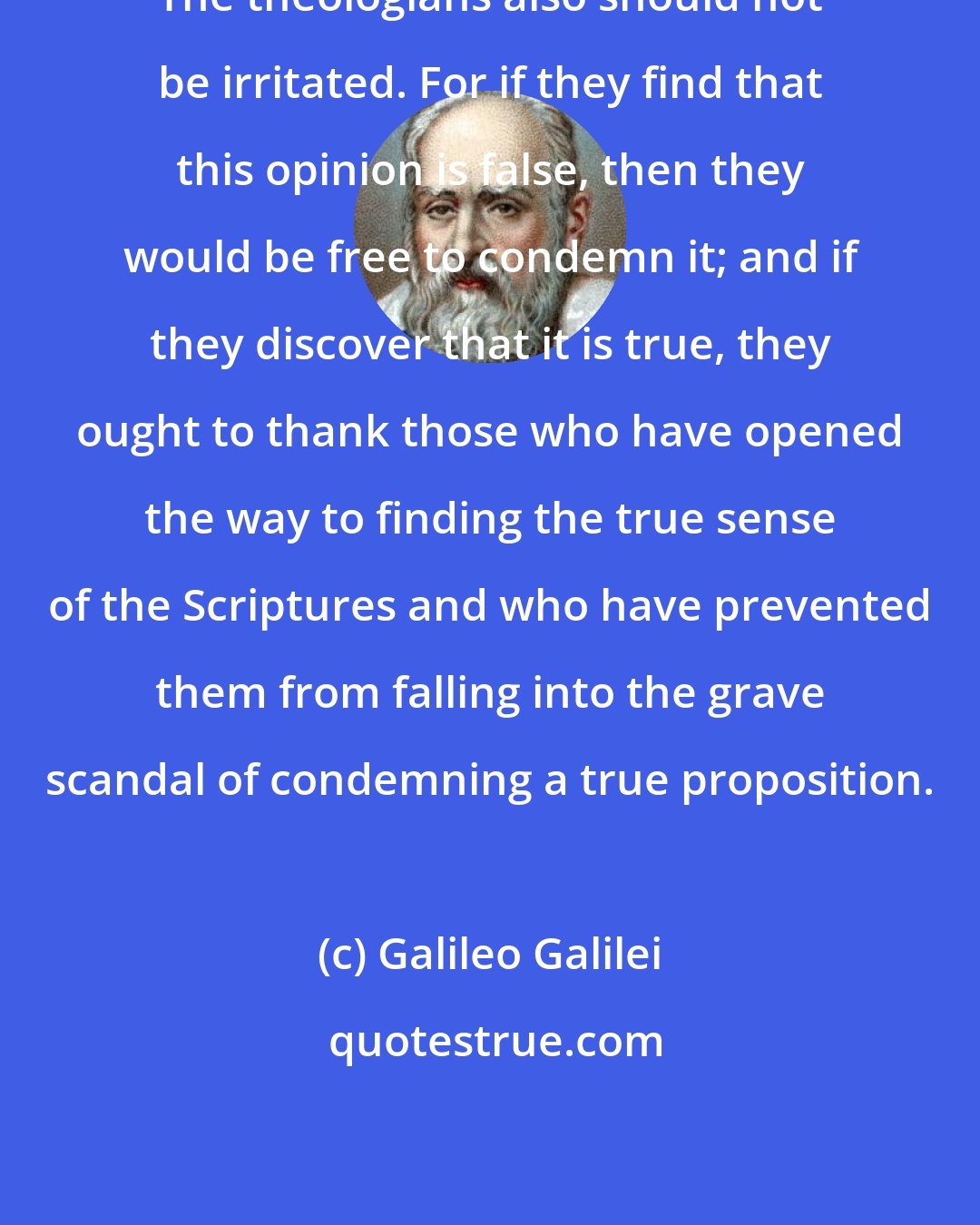 Galileo Galilei: The theologians also should not be irritated. For if they find that this opinion is false, then they would be free to condemn it; and if they discover that it is true, they ought to thank those who have opened the way to finding the true sense of the Scriptures and who have prevented them from falling into the grave scandal of condemning a true proposition.