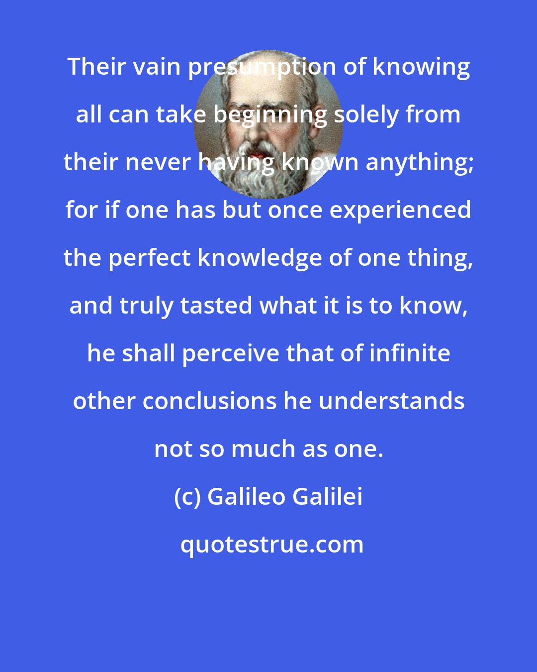 Galileo Galilei: Their vain presumption of knowing all can take beginning solely from their never having known anything; for if one has but once experienced the perfect knowledge of one thing, and truly tasted what it is to know, he shall perceive that of infinite other conclusions he understands not so much as one.