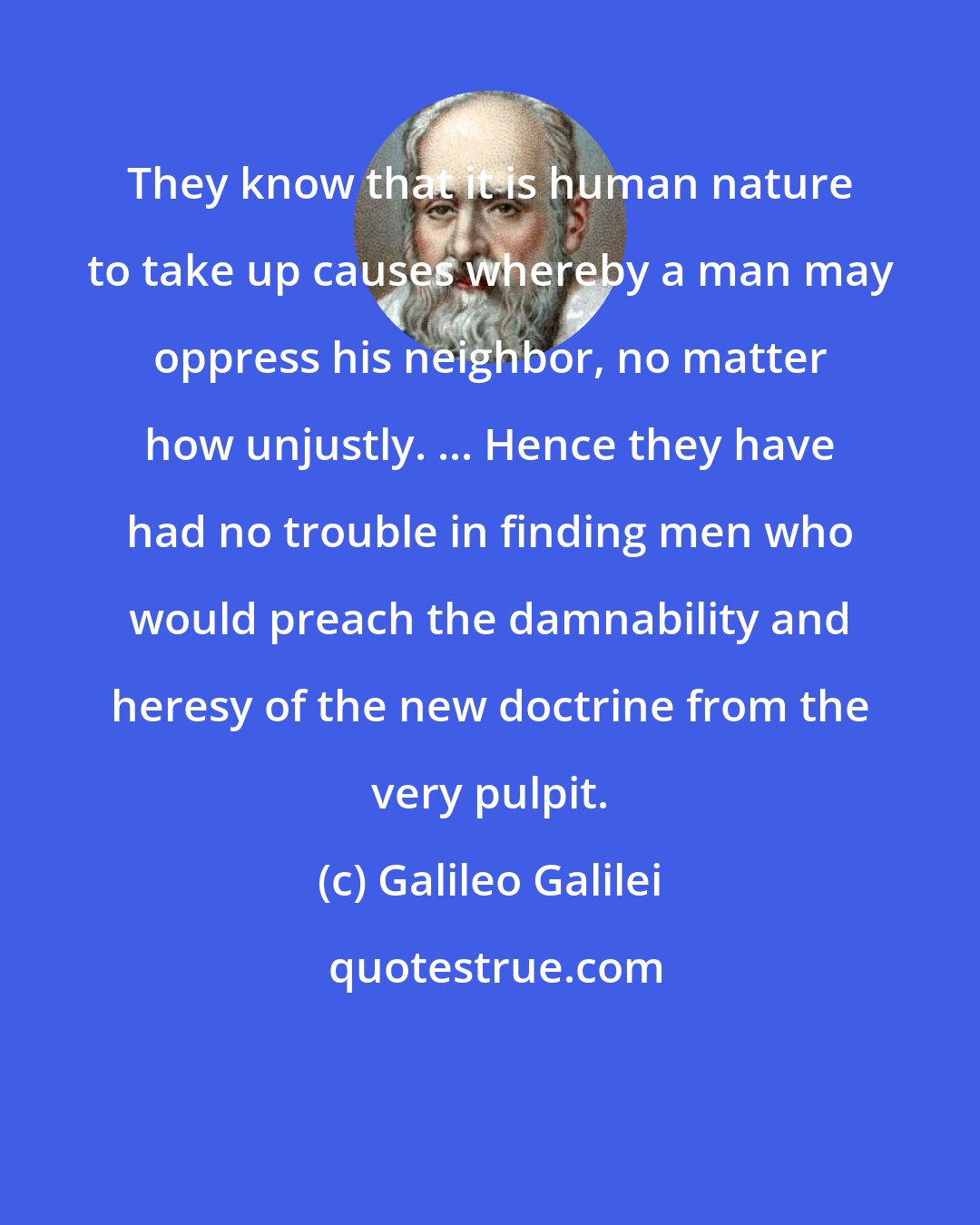 Galileo Galilei: They know that it is human nature to take up causes whereby a man may oppress his neighbor, no matter how unjustly. ... Hence they have had no trouble in finding men who would preach the damnability and heresy of the new doctrine from the very pulpit.