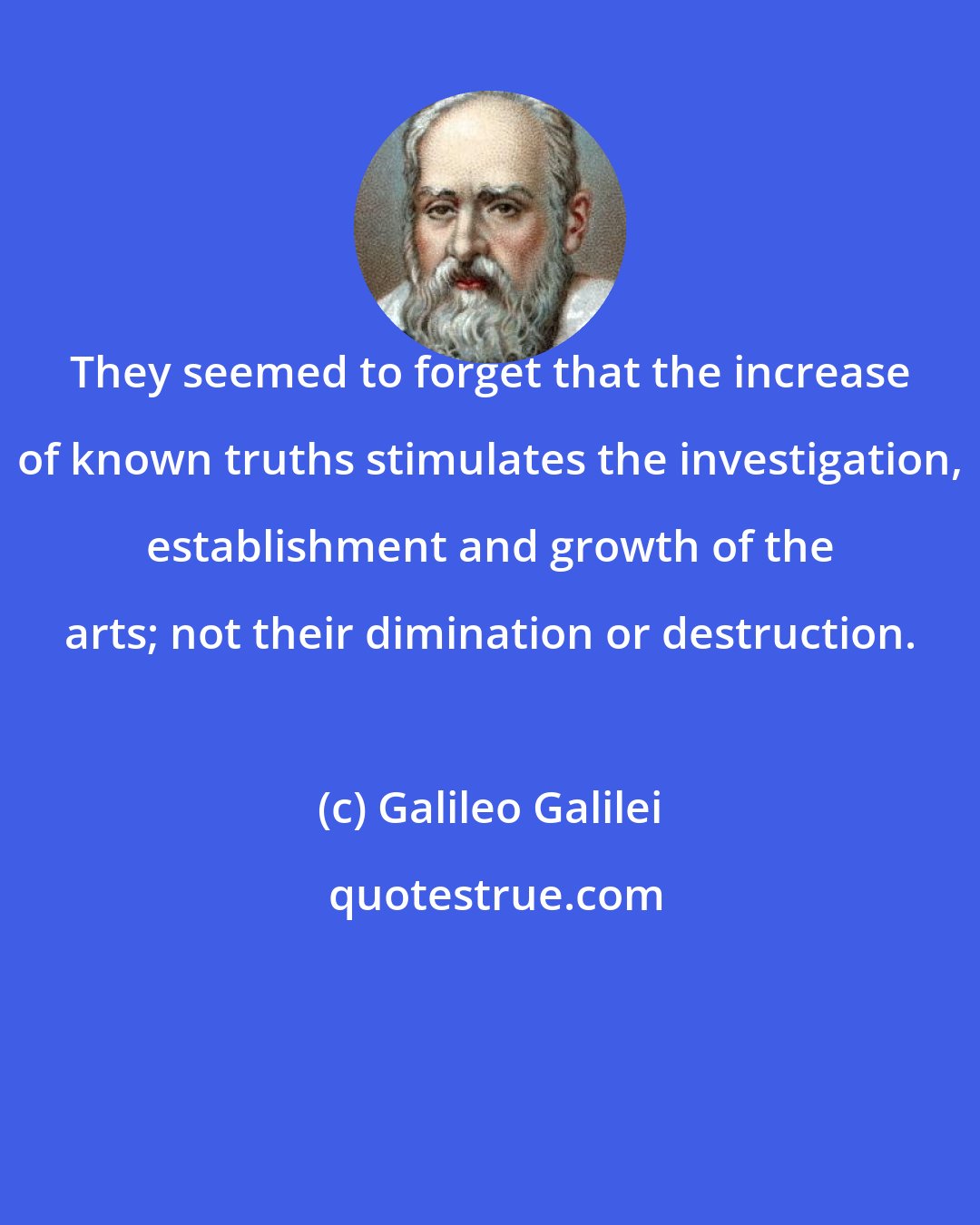 Galileo Galilei: They seemed to forget that the increase of known truths stimulates the investigation, establishment and growth of the arts; not their dimination or destruction.