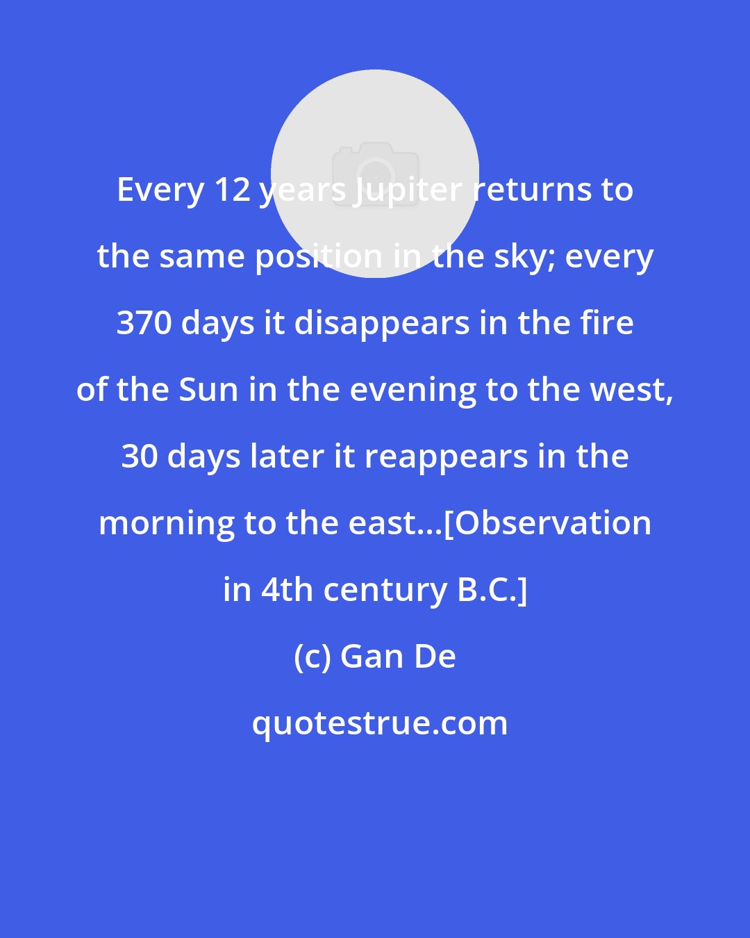 Gan De: Every 12 years Jupiter returns to the same position in the sky; every 370 days it disappears in the fire of the Sun in the evening to the west, 30 days later it reappears in the morning to the east...[Observation in 4th century B.C.]