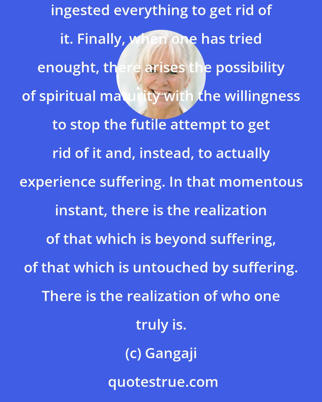 Gangaji: We have tried everything to get rid of suffering. We have gone everywhere to get rid of suffering. We have bought everything to get rid of it. We have ingested everything to get rid of it. Finally, when one has tried enought, there arises the possibility of spiritual maturity with the willingness to stop the futile attempt to get rid of it and, instead, to actually experience suffering. In that momentous instant, there is the realization of that which is beyond suffering, of that which is untouched by suffering. There is the realization of who one truly is.