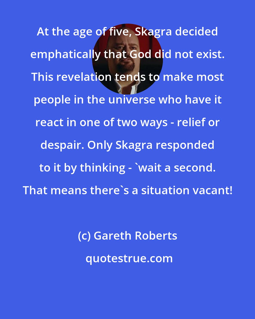 Gareth Roberts: At the age of five, Skagra decided emphatically that God did not exist. This revelation tends to make most people in the universe who have it react in one of two ways - relief or despair. Only Skagra responded to it by thinking - 'wait a second. That means there's a situation vacant!