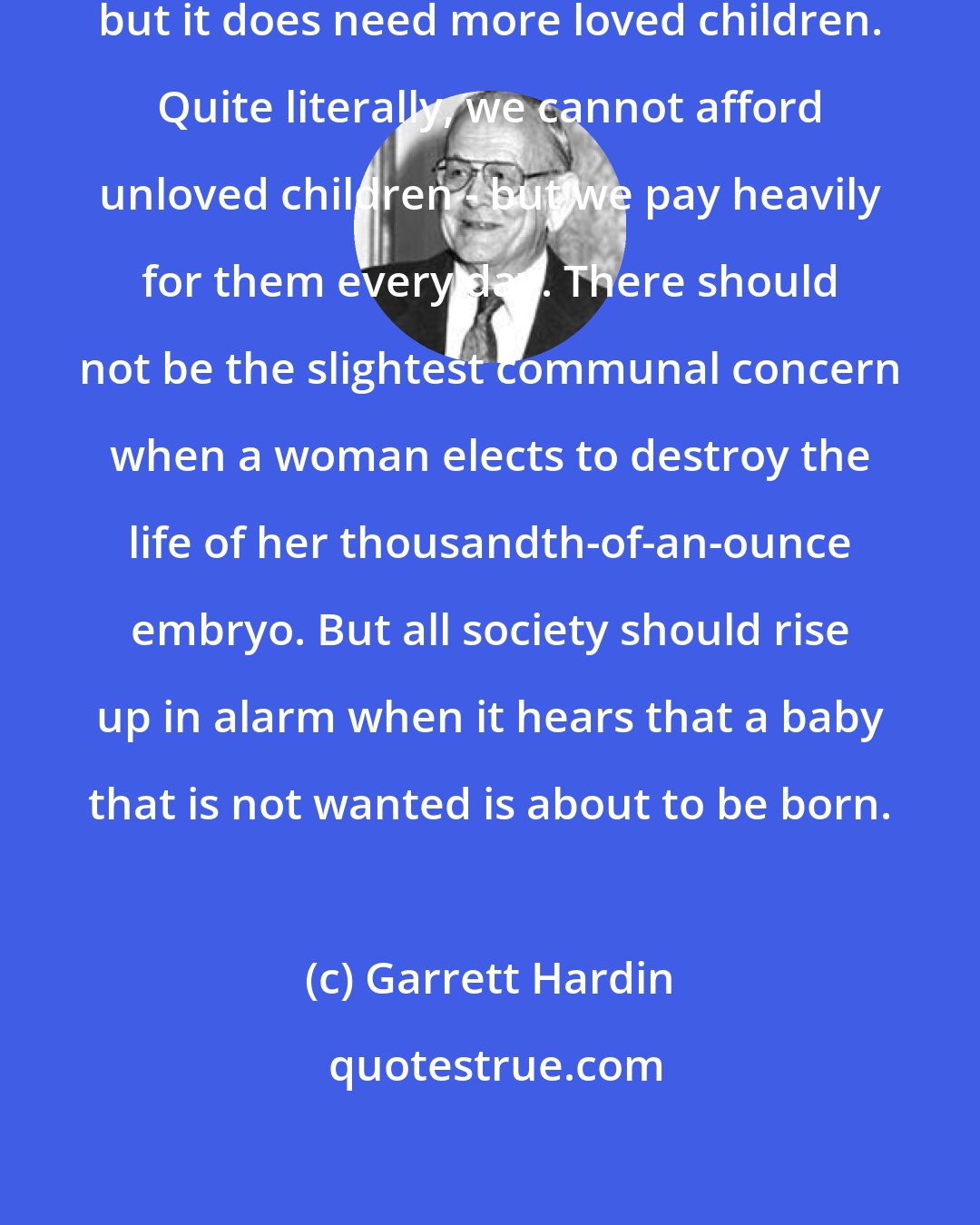 Garrett Hardin: Society does not need more children; but it does need more loved children. Quite literally, we cannot afford unloved children - but we pay heavily for them every day. There should not be the slightest communal concern when a woman elects to destroy the life of her thousandth-of-an-ounce embryo. But all society should rise up in alarm when it hears that a baby that is not wanted is about to be born.