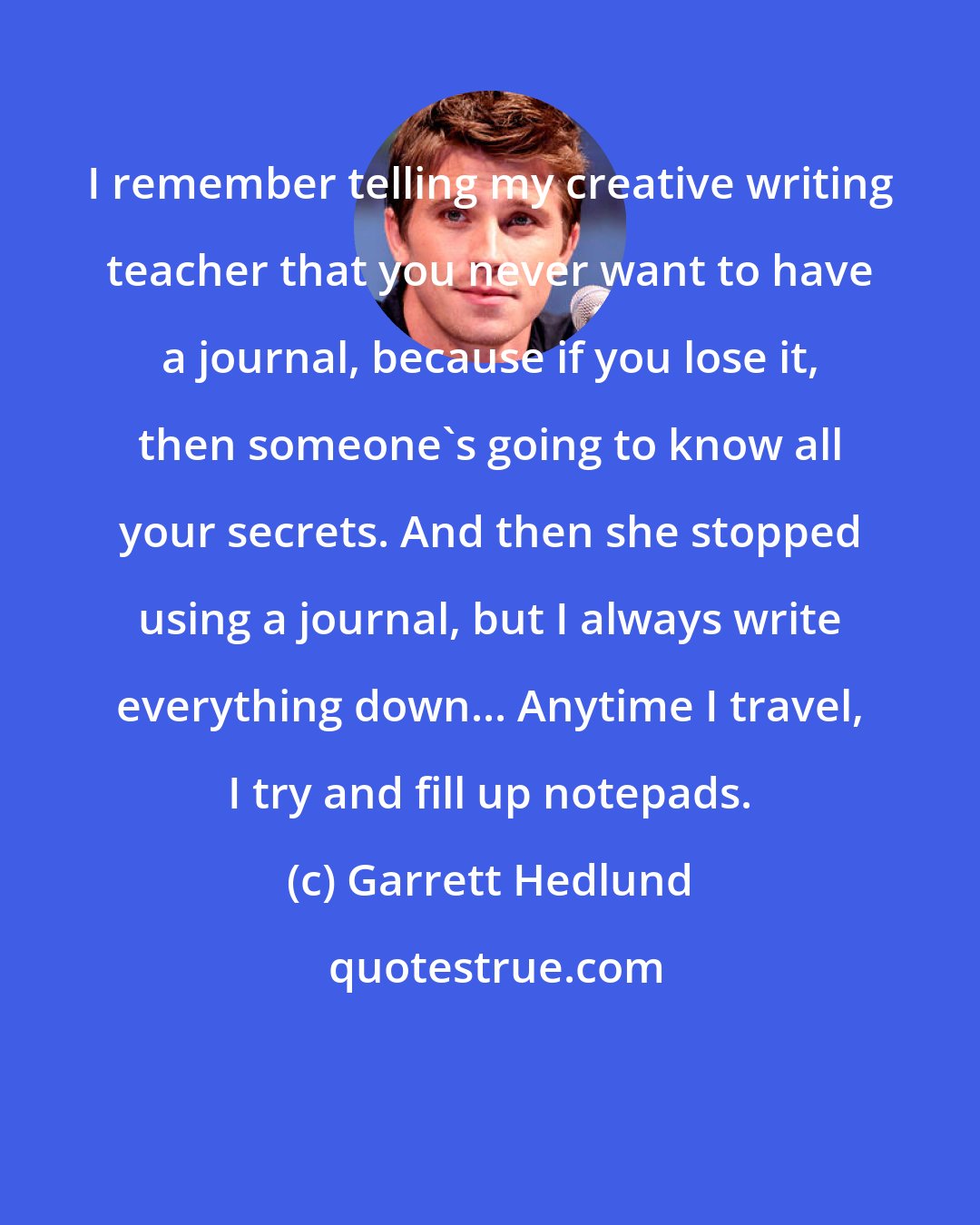 Garrett Hedlund: I remember telling my creative writing teacher that you never want to have a journal, because if you lose it, then someone's going to know all your secrets. And then she stopped using a journal, but I always write everything down... Anytime I travel, I try and fill up notepads.