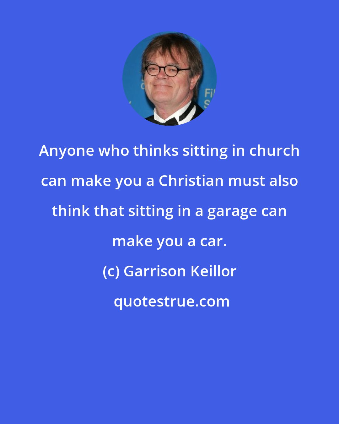 Garrison Keillor: Anyone who thinks sitting in church can make you a Christian must also think that sitting in a garage can make you a car.