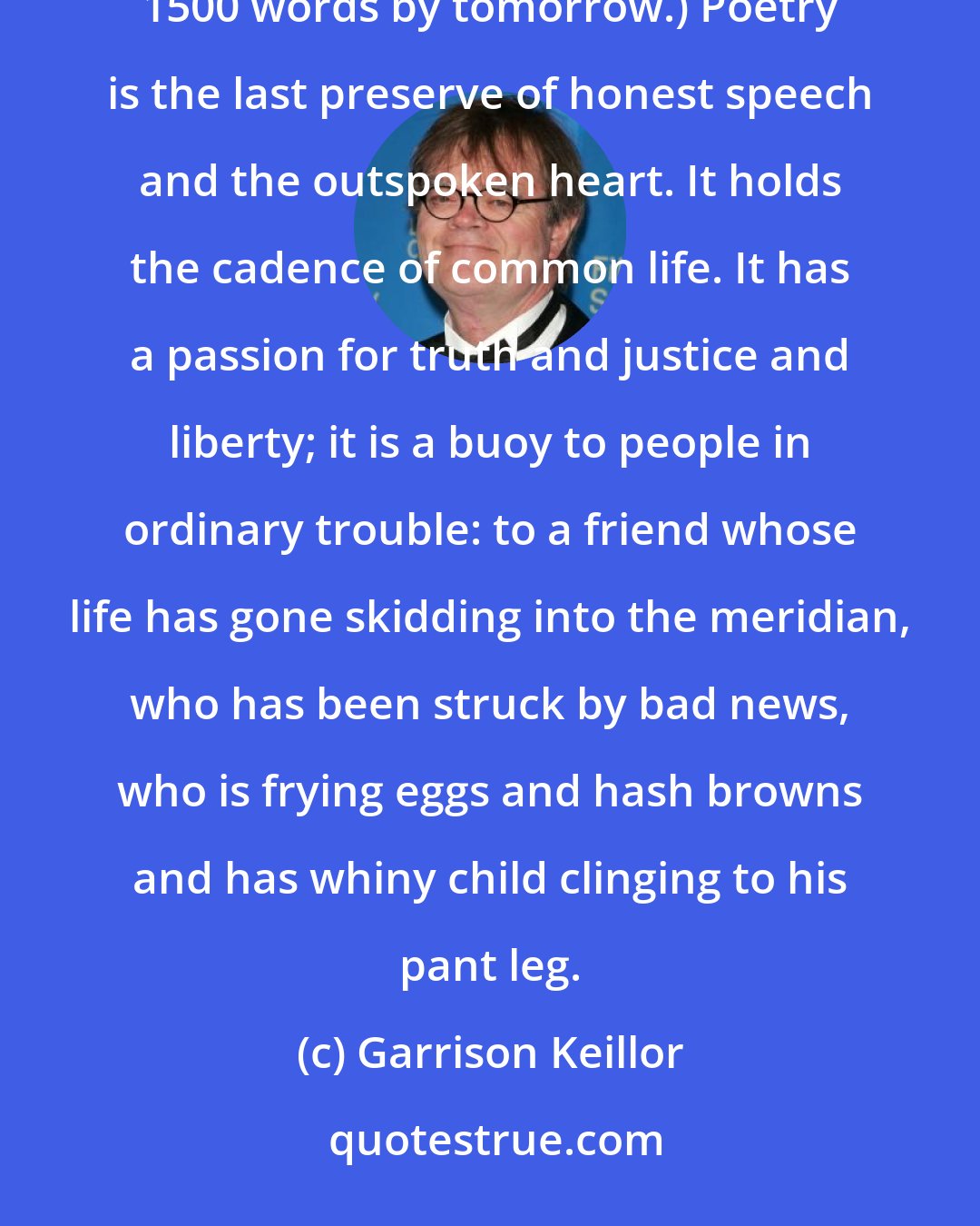 Garrison Keillor: Forget what you learned about poetry in school. (That it's complex, opaque, a problem to be solved in 1500 words by tomorrow.) Poetry is the last preserve of honest speech and the outspoken heart. It holds the cadence of common life. It has a passion for truth and justice and liberty; it is a buoy to people in ordinary trouble: to a friend whose life has gone skidding into the meridian, who has been struck by bad news, who is frying eggs and hash browns and has whiny child clinging to his pant leg.