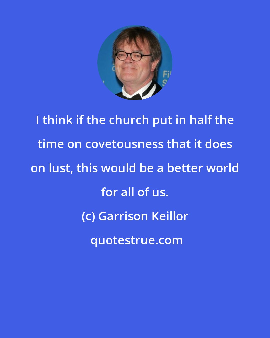 Garrison Keillor: I think if the church put in half the time on covetousness that it does on lust, this would be a better world for all of us.