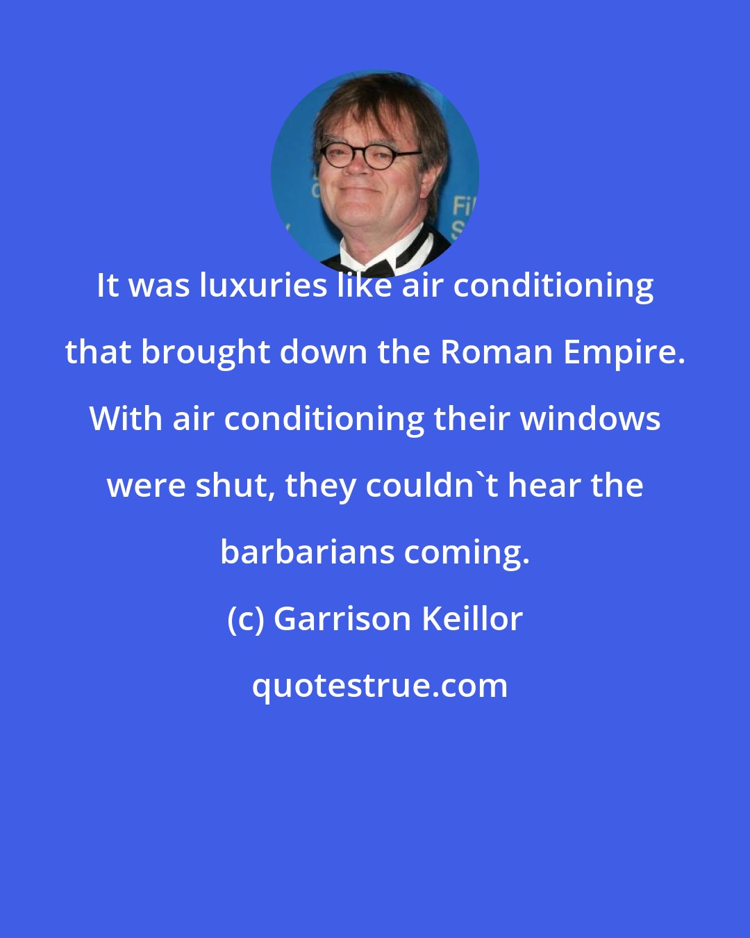 Garrison Keillor: It was luxuries like air conditioning that brought down the Roman Empire. With air conditioning their windows were shut, they couldn't hear the barbarians coming.