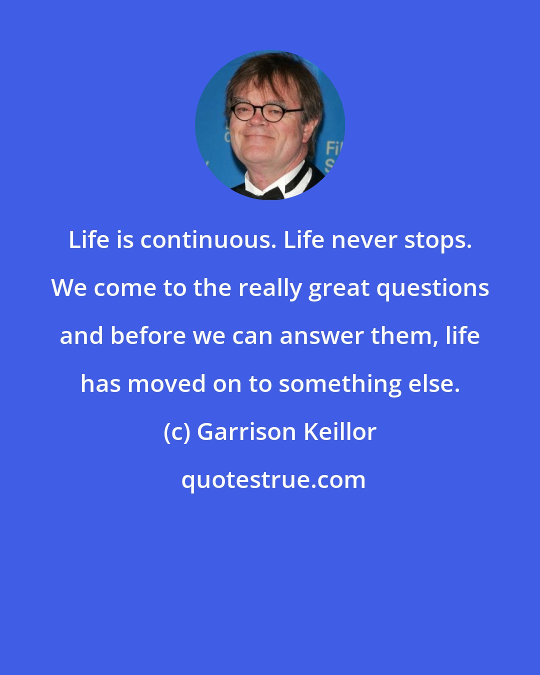 Garrison Keillor: Life is continuous. Life never stops. We come to the really great questions and before we can answer them, life has moved on to something else.