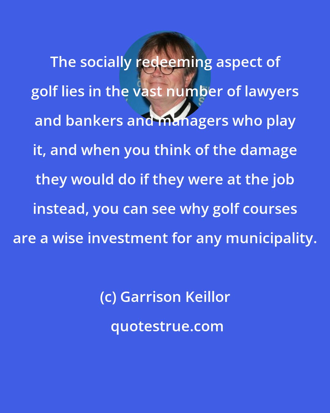 Garrison Keillor: The socially redeeming aspect of golf lies in the vast number of lawyers and bankers and managers who play it, and when you think of the damage they would do if they were at the job instead, you can see why golf courses are a wise investment for any municipality.