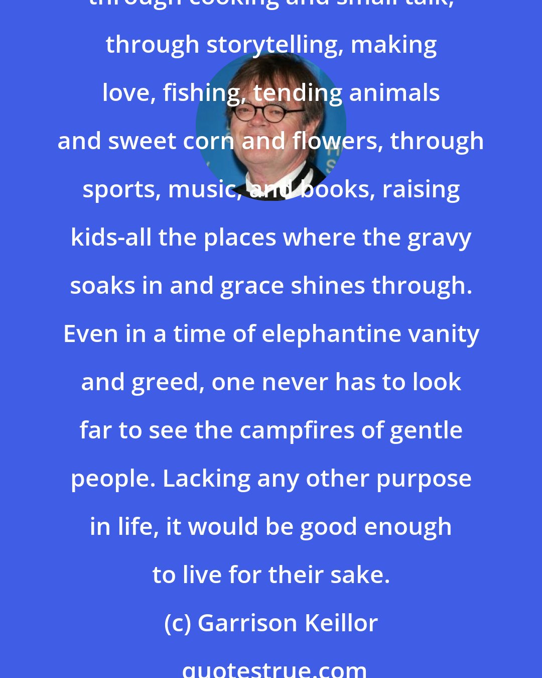 Garrison Keillor: What keeps faith cheerful is the extreme persistence of gentleness and humor. Gentleness is everywhere in daily life, a sign that faith rules through ordinary things: through cooking and small talk, through storytelling, making love, fishing, tending animals and sweet corn and flowers, through sports, music, and books, raising kids-all the places where the gravy soaks in and grace shines through. Even in a time of elephantine vanity and greed, one never has to look far to see the campfires of gentle people. Lacking any other purpose in life, it would be good enough to live for their sake.