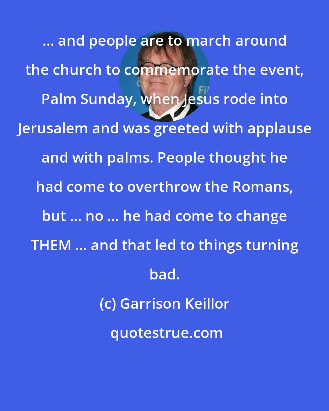 Garrison Keillor: ... and people are to march around the church to commemorate the event, Palm Sunday, when Jesus rode into Jerusalem and was greeted with applause and with palms. People thought he had come to overthrow the Romans, but ... no ... he had come to change THEM ... and that led to things turning bad.