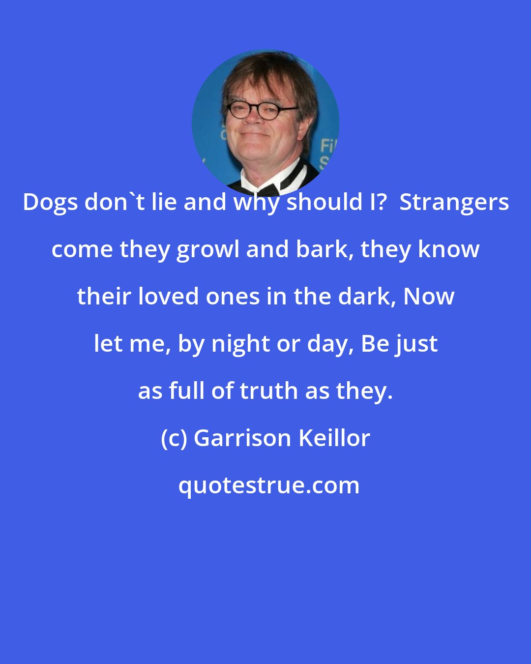 Garrison Keillor: Dogs don't lie and why should I?  Strangers come they growl and bark, they know their loved ones in the dark, Now let me, by night or day, Be just as full of truth as they.