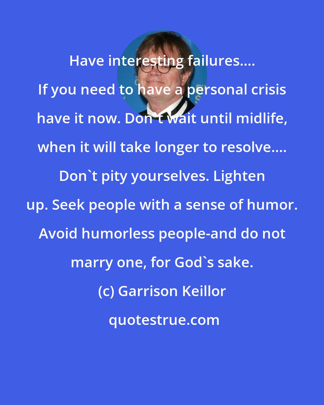 Garrison Keillor: Have interesting failures.... If you need to have a personal crisis have it now. Don't wait until midlife, when it will take longer to resolve.... Don't pity yourselves. Lighten up. Seek people with a sense of humor. Avoid humorless people-and do not marry one, for God's sake.