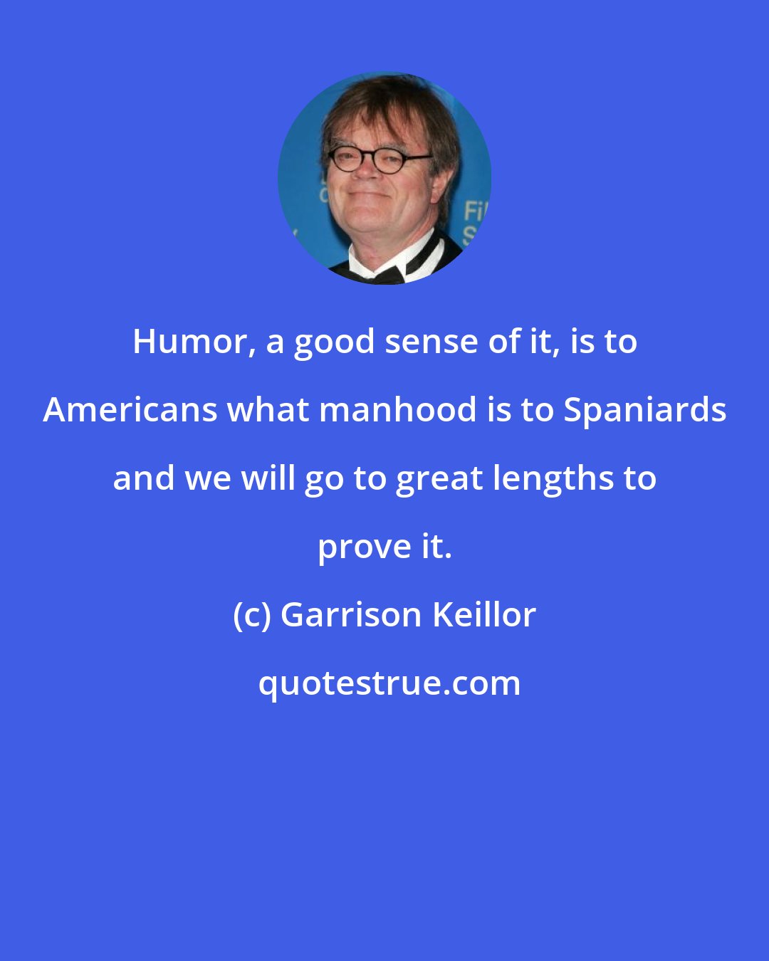 Garrison Keillor: Humor, a good sense of it, is to Americans what manhood is to Spaniards and we will go to great lengths to prove it.