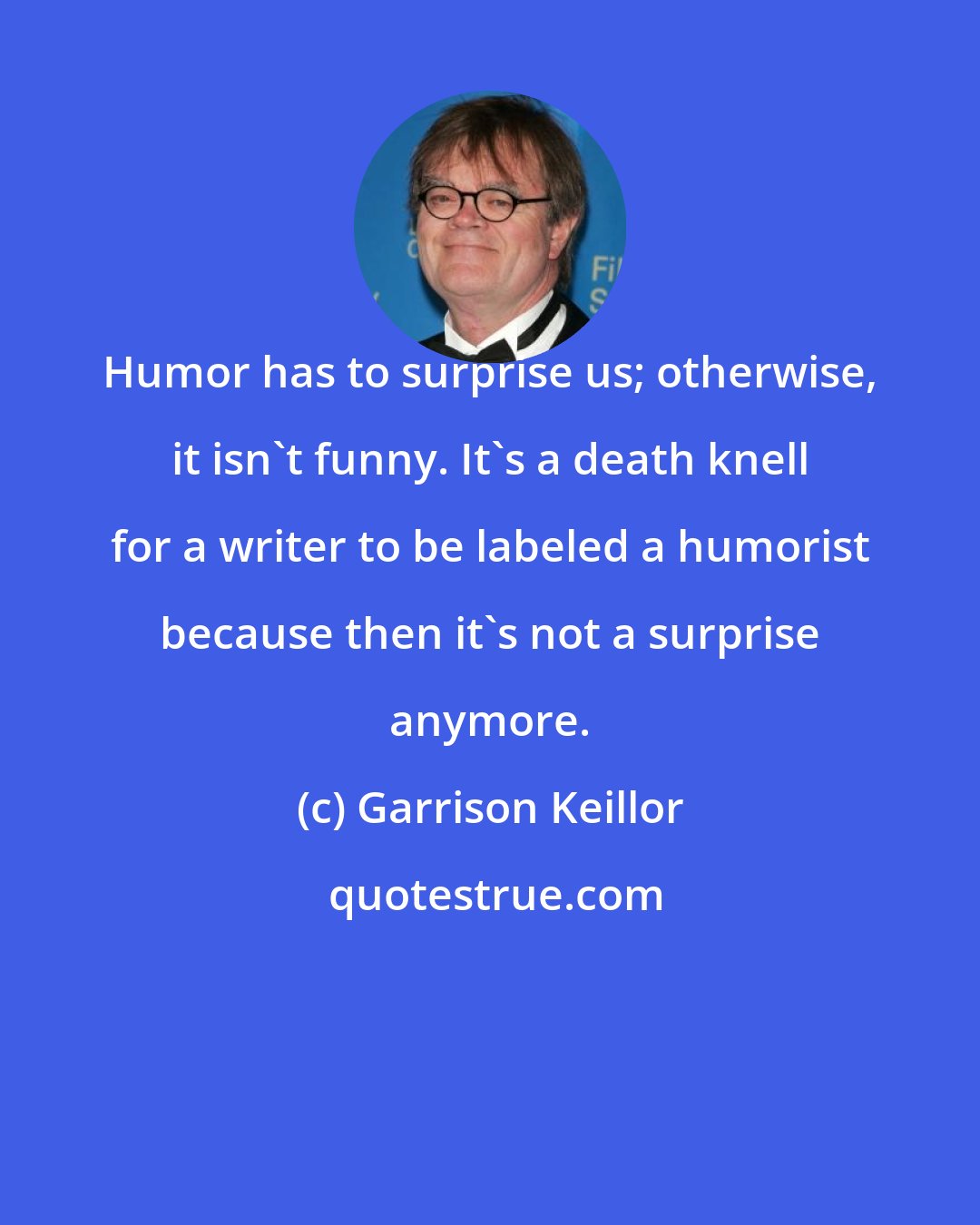 Garrison Keillor: Humor has to surprise us; otherwise, it isn't funny. It's a death knell for a writer to be labeled a humorist because then it's not a surprise anymore.