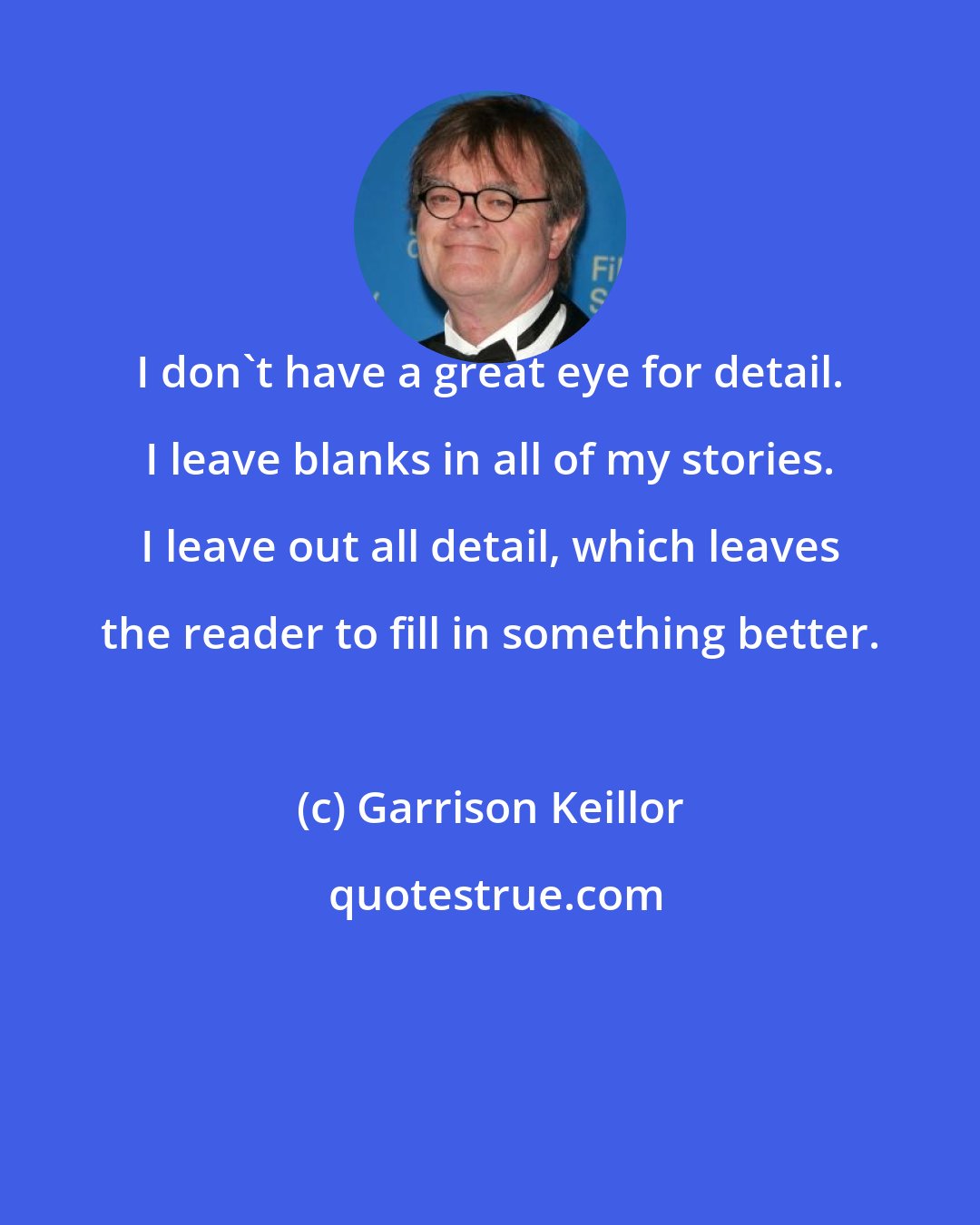 Garrison Keillor: I don't have a great eye for detail. I leave blanks in all of my stories. I leave out all detail, which leaves the reader to fill in something better.