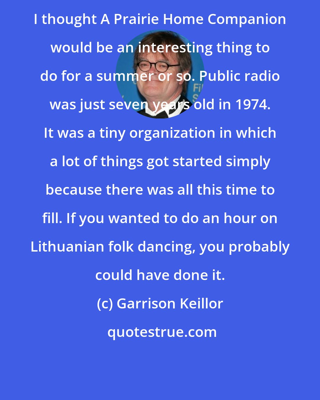 Garrison Keillor: I thought A Prairie Home Companion would be an interesting thing to do for a summer or so. Public radio was just seven years old in 1974. It was a tiny organization in which a lot of things got started simply because there was all this time to fill. If you wanted to do an hour on Lithuanian folk dancing, you probably could have done it.