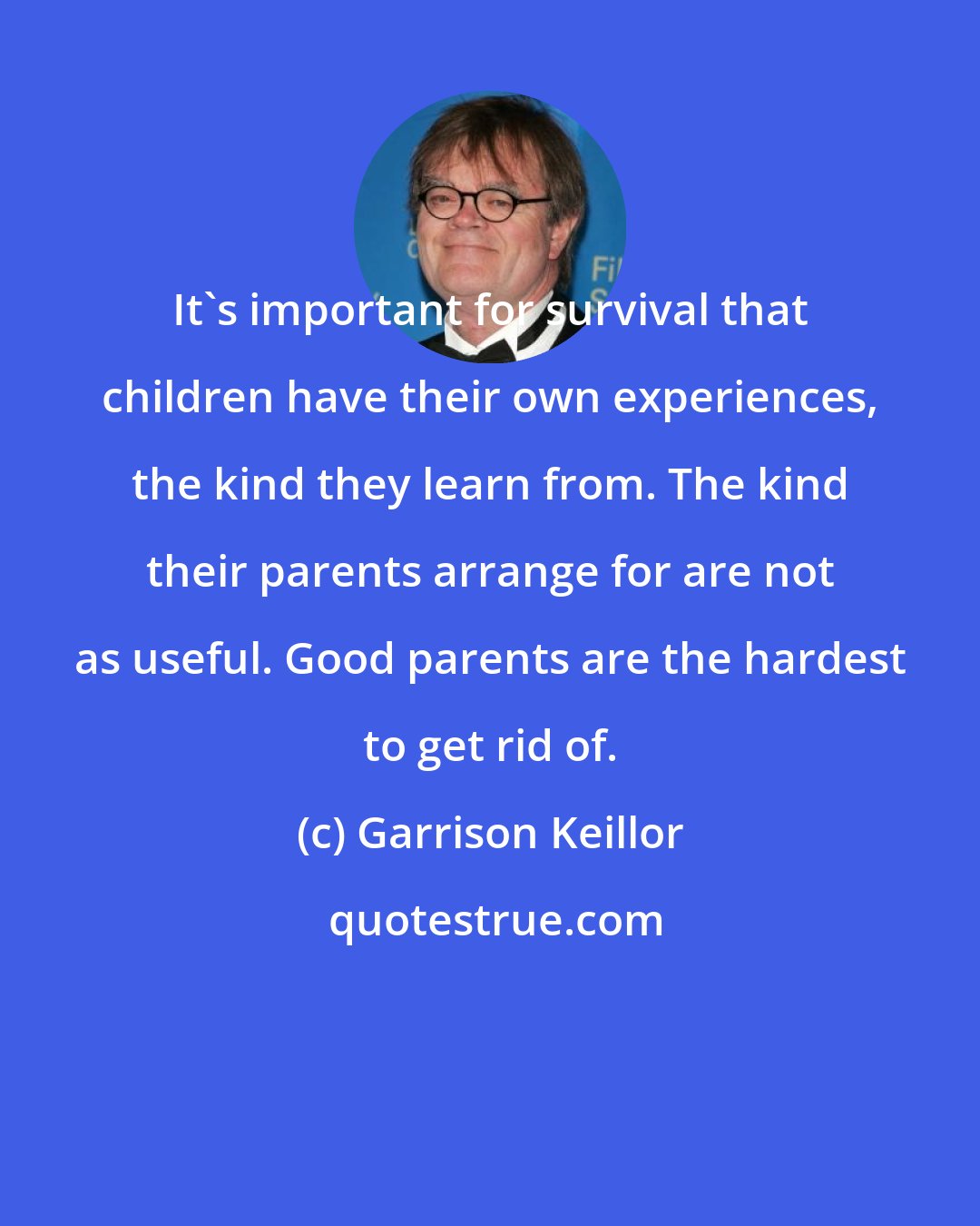 Garrison Keillor: It's important for survival that children have their own experiences, the kind they learn from. The kind their parents arrange for are not as useful. Good parents are the hardest to get rid of.