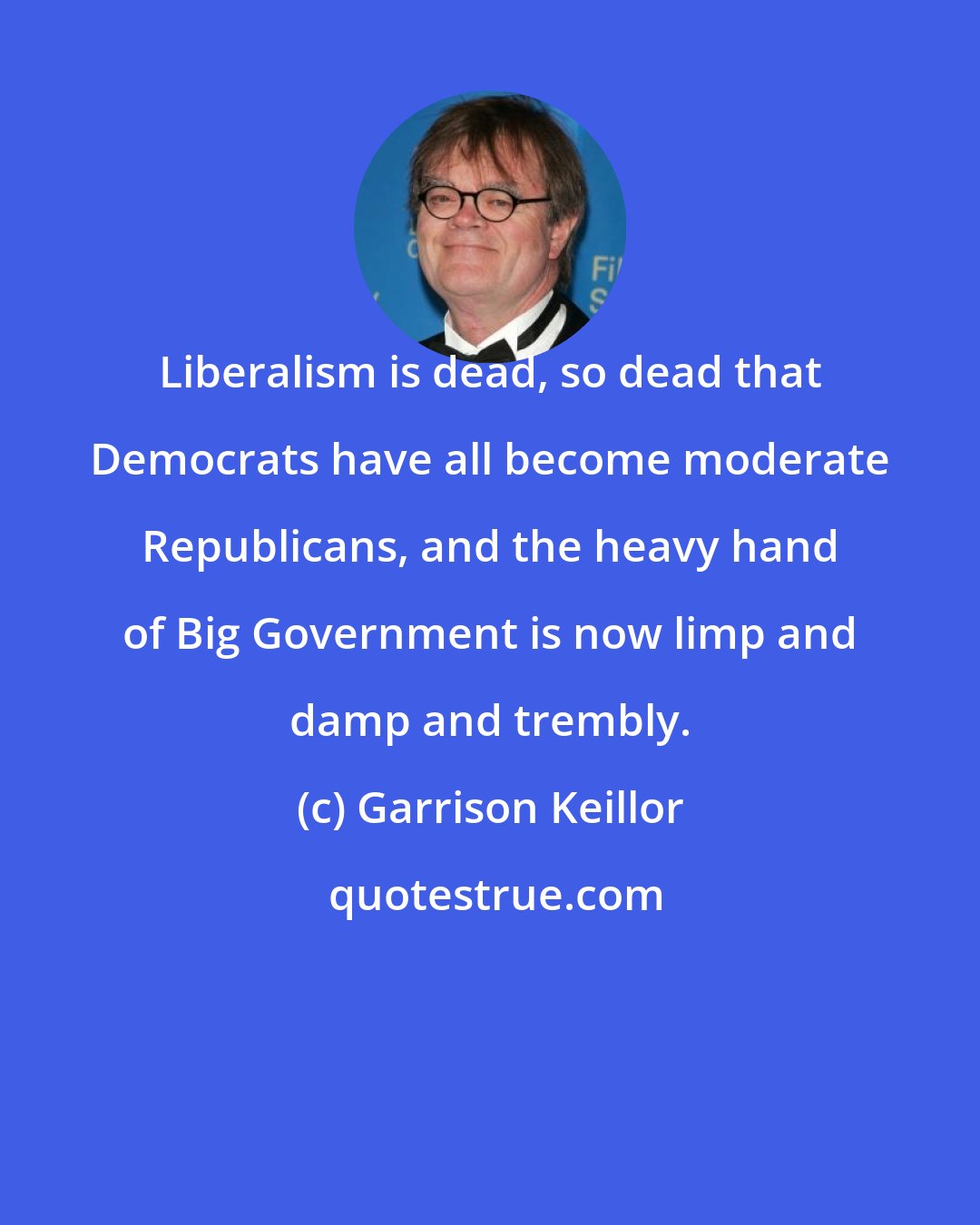 Garrison Keillor: Liberalism is dead, so dead that Democrats have all become moderate Republicans, and the heavy hand of Big Government is now limp and damp and trembly.