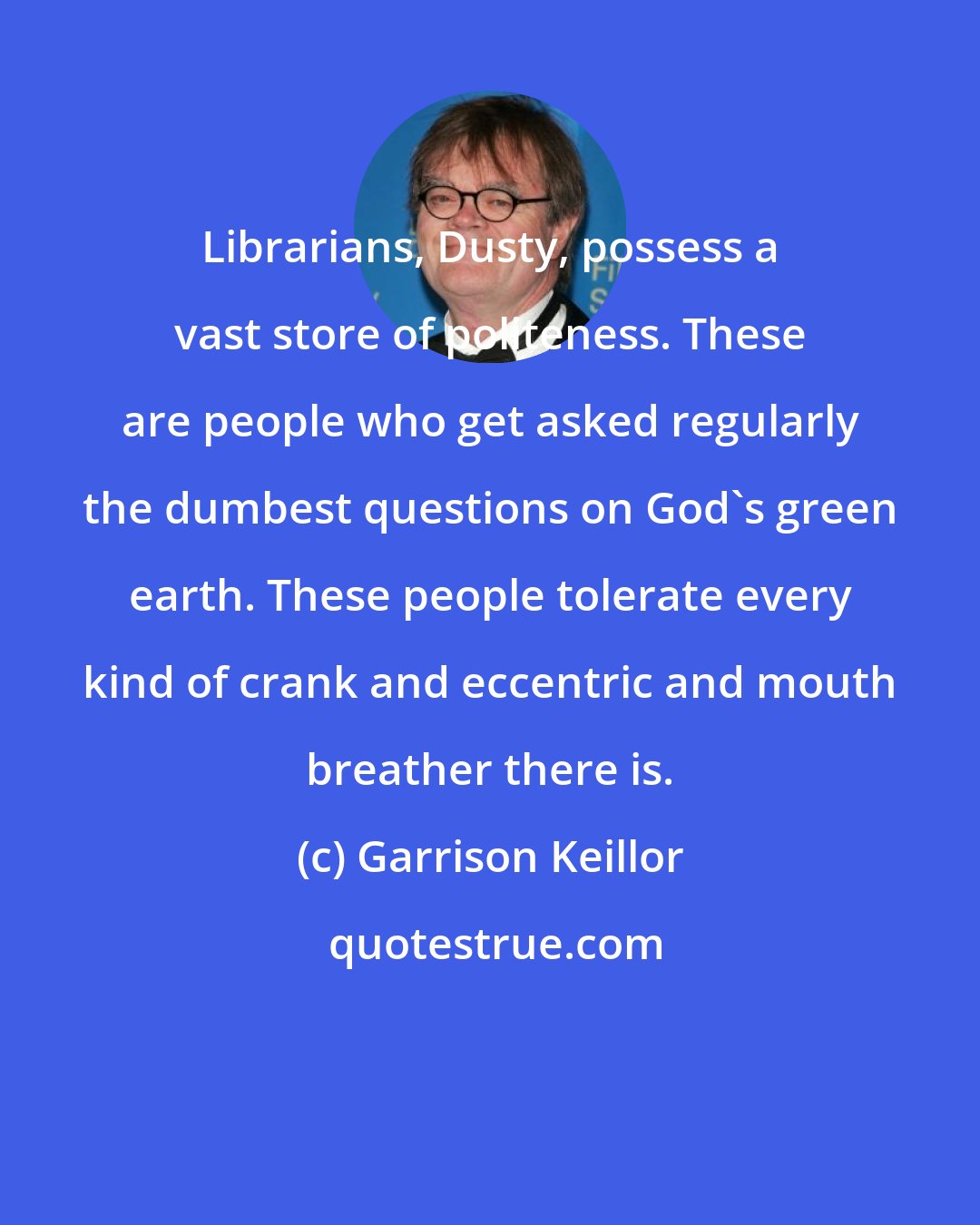 Garrison Keillor: Librarians, Dusty, possess a vast store of politeness. These are people who get asked regularly the dumbest questions on God's green earth. These people tolerate every kind of crank and eccentric and mouth breather there is.