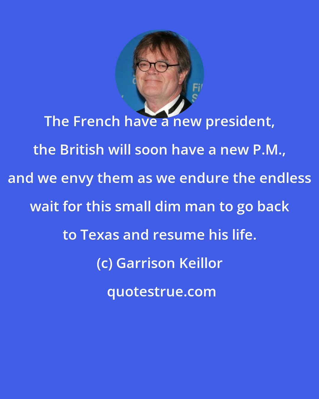 Garrison Keillor: The French have a new president, the British will soon have a new P.M., and we envy them as we endure the endless wait for this small dim man to go back to Texas and resume his life.