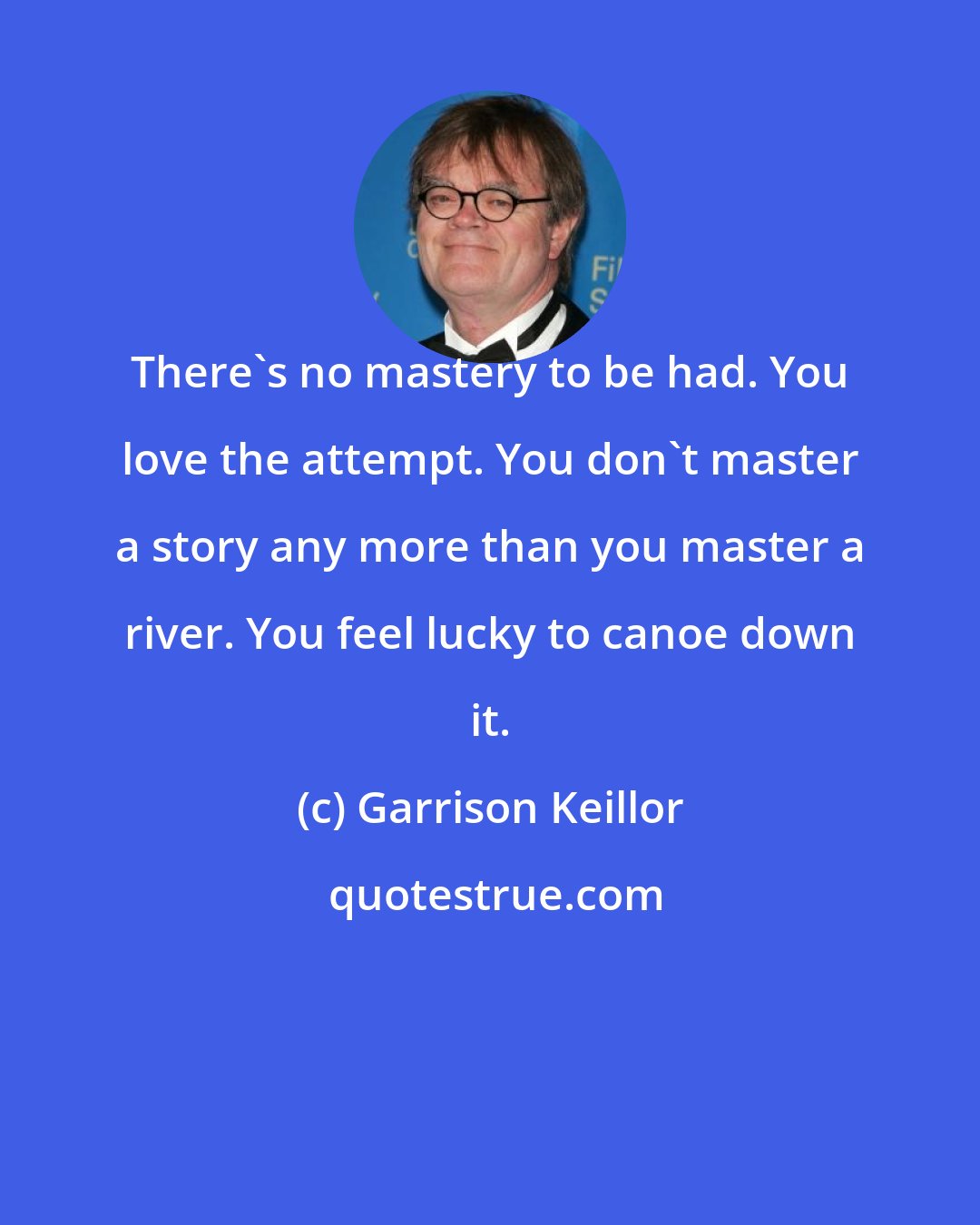 Garrison Keillor: There's no mastery to be had. You love the attempt. You don't master a story any more than you master a river. You feel lucky to canoe down it.