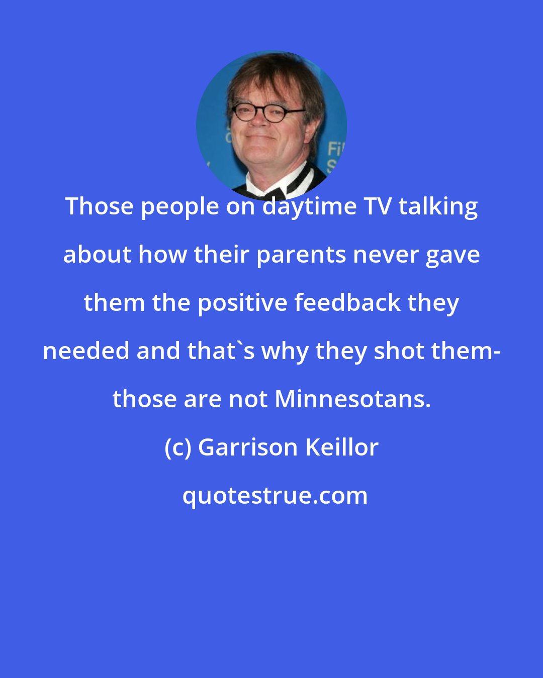 Garrison Keillor: Those people on daytime TV talking about how their parents never gave them the positive feedback they needed and that's why they shot them- those are not Minnesotans.