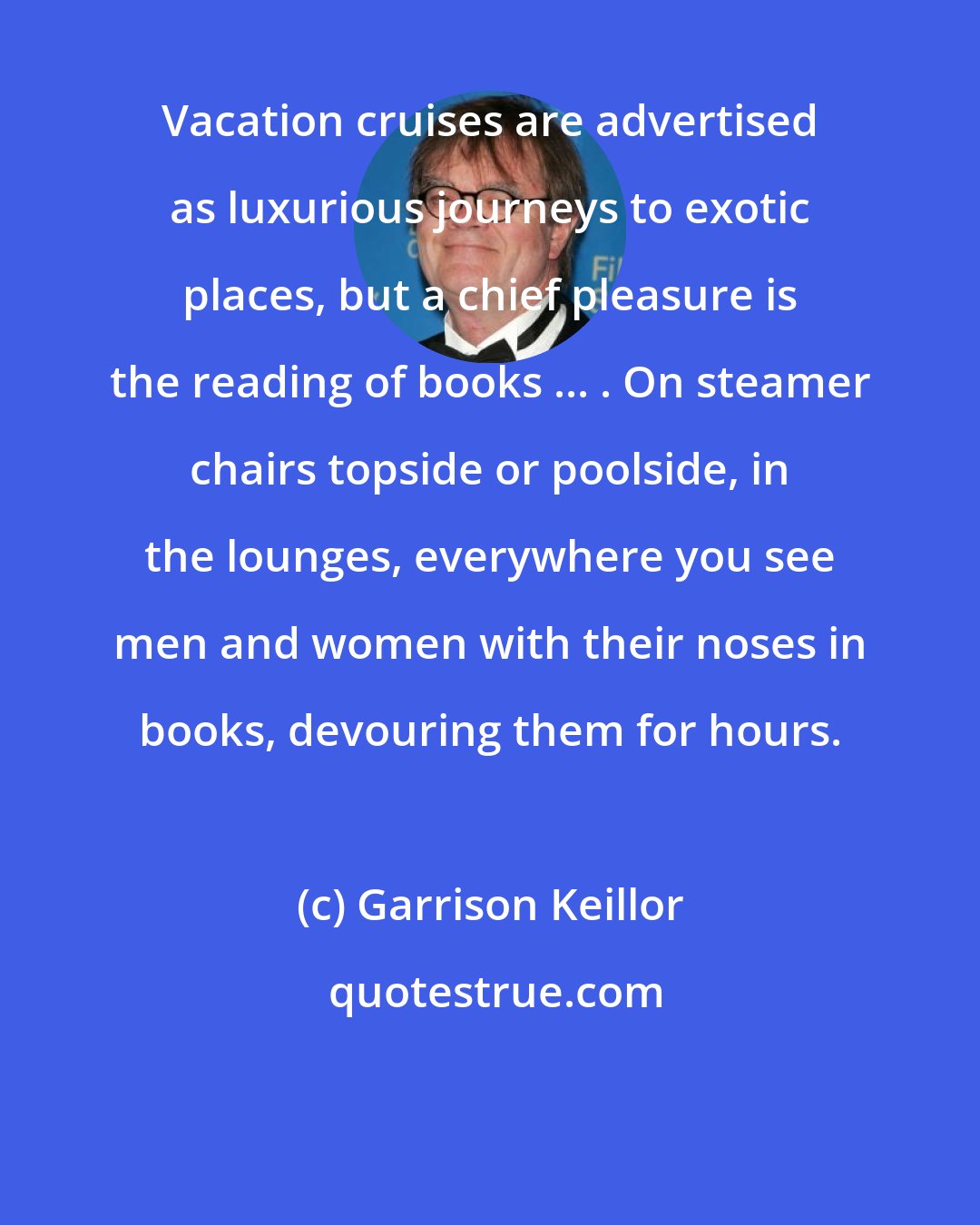 Garrison Keillor: Vacation cruises are advertised as luxurious journeys to exotic places, but a chief pleasure is the reading of books ... . On steamer chairs topside or poolside, in the lounges, everywhere you see men and women with their noses in books, devouring them for hours.