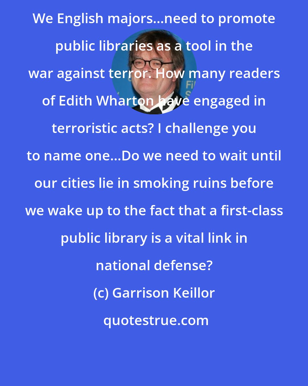 Garrison Keillor: We English majors...need to promote public libraries as a tool in the war against terror. How many readers of Edith Wharton have engaged in terroristic acts? I challenge you to name one...Do we need to wait until our cities lie in smoking ruins before we wake up to the fact that a first-class public library is a vital link in national defense?