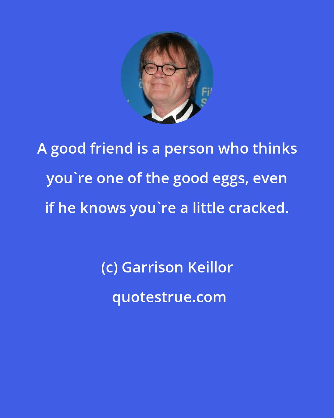 Garrison Keillor: A good friend is a person who thinks you're one of the good eggs, even if he knows you're a little cracked.