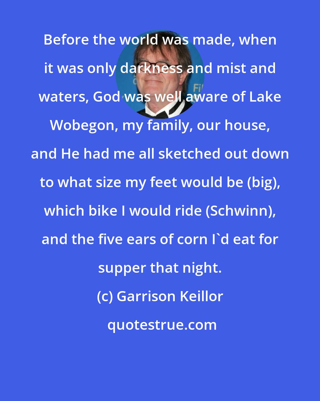 Garrison Keillor: Before the world was made, when it was only darkness and mist and waters, God was well aware of Lake Wobegon, my family, our house, and He had me all sketched out down to what size my feet would be (big), which bike I would ride (Schwinn), and the five ears of corn I'd eat for supper that night.