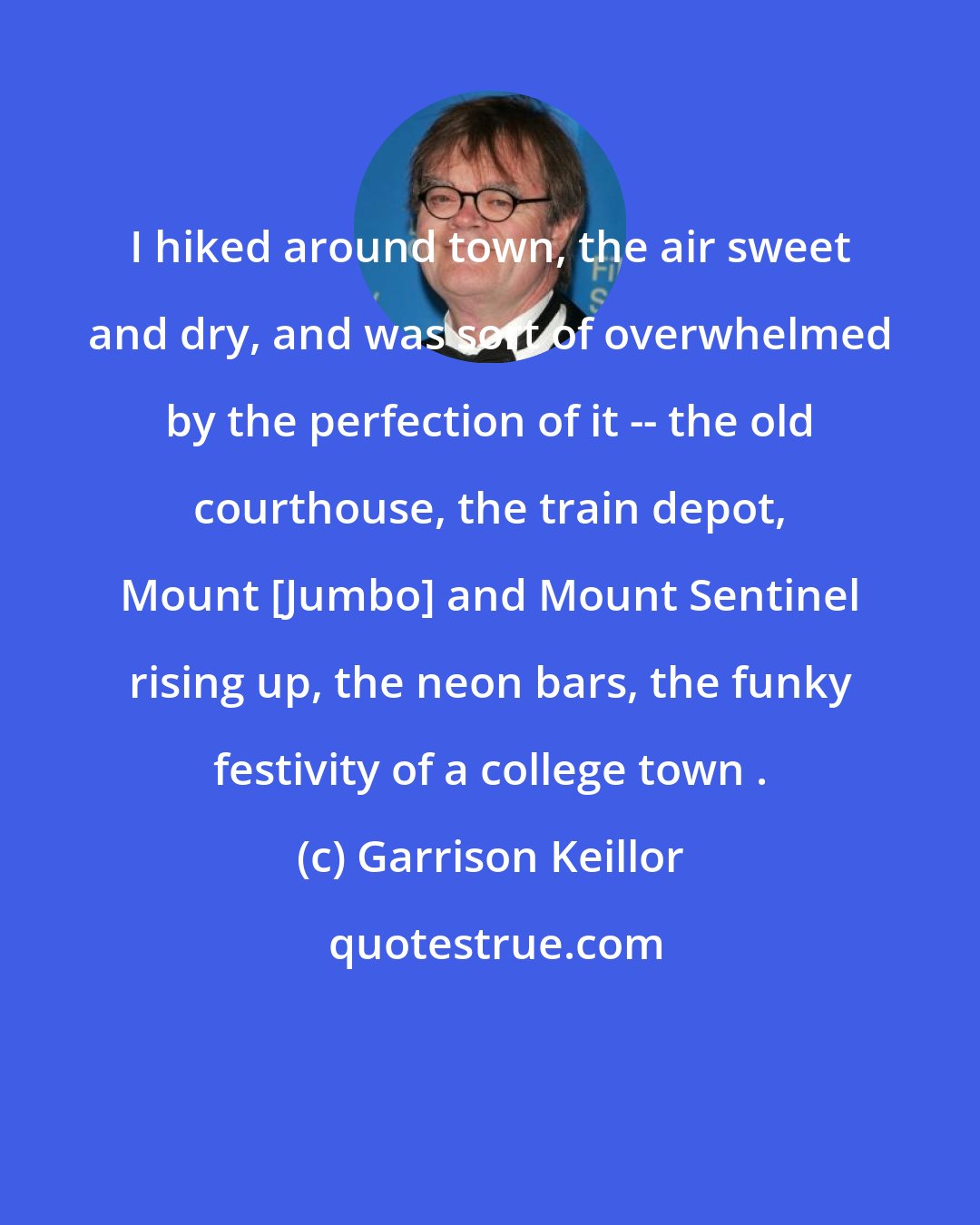 Garrison Keillor: I hiked around town, the air sweet and dry, and was sort of overwhelmed by the perfection of it -- the old courthouse, the train depot, Mount [Jumbo] and Mount Sentinel rising up, the neon bars, the funky festivity of a college town .