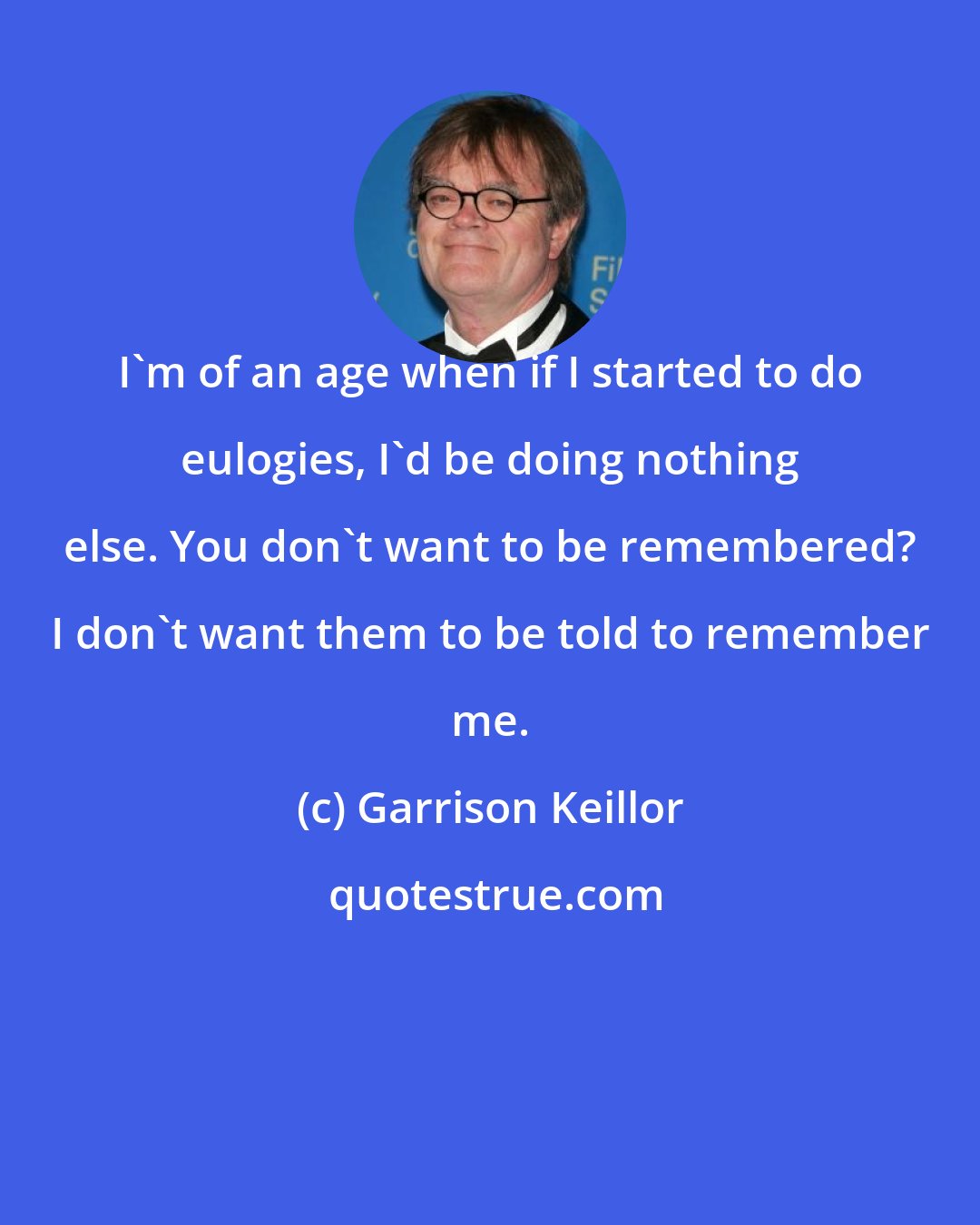 Garrison Keillor: I'm of an age when if I started to do eulogies, I'd be doing nothing else. You don't want to be remembered? I don't want them to be told to remember me.