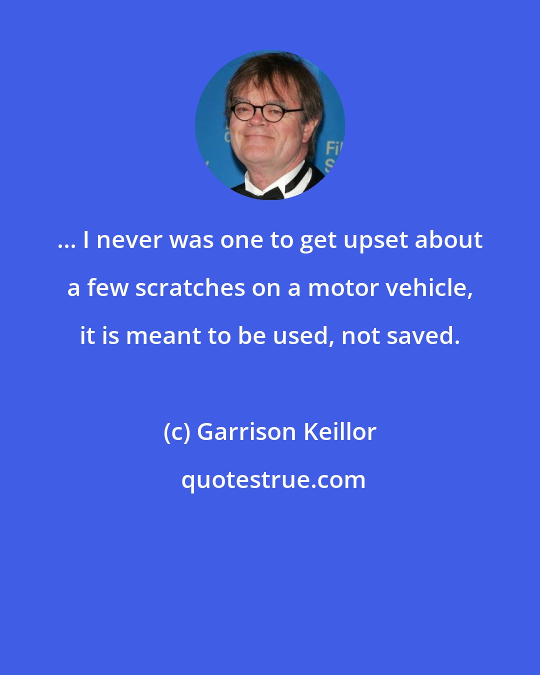 Garrison Keillor: ... I never was one to get upset about a few scratches on a motor vehicle, it is meant to be used, not saved.