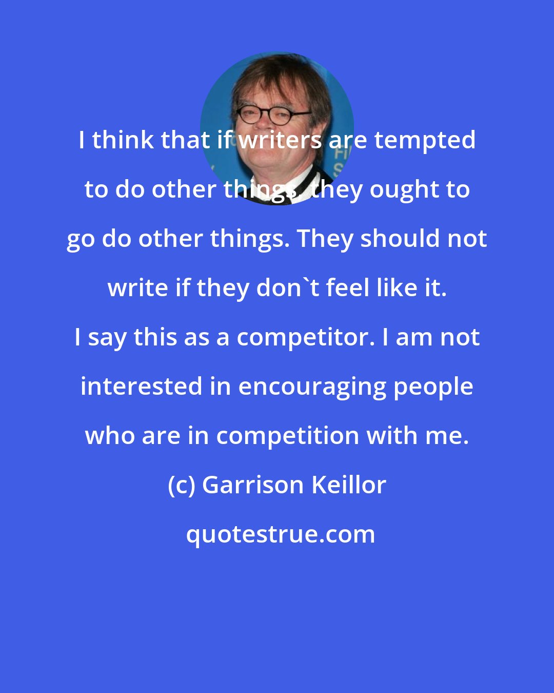 Garrison Keillor: I think that if writers are tempted to do other things, they ought to go do other things. They should not write if they don't feel like it. I say this as a competitor. I am not interested in encouraging people who are in competition with me.