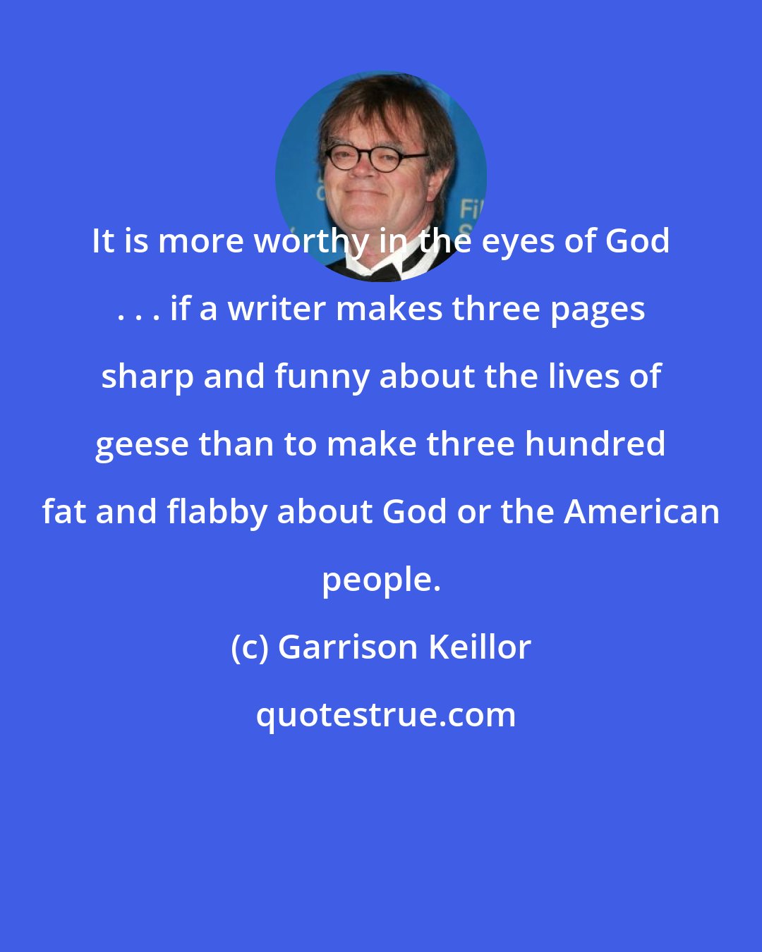 Garrison Keillor: It is more worthy in the eyes of God . . . if a writer makes three pages sharp and funny about the lives of geese than to make three hundred fat and flabby about God or the American people.