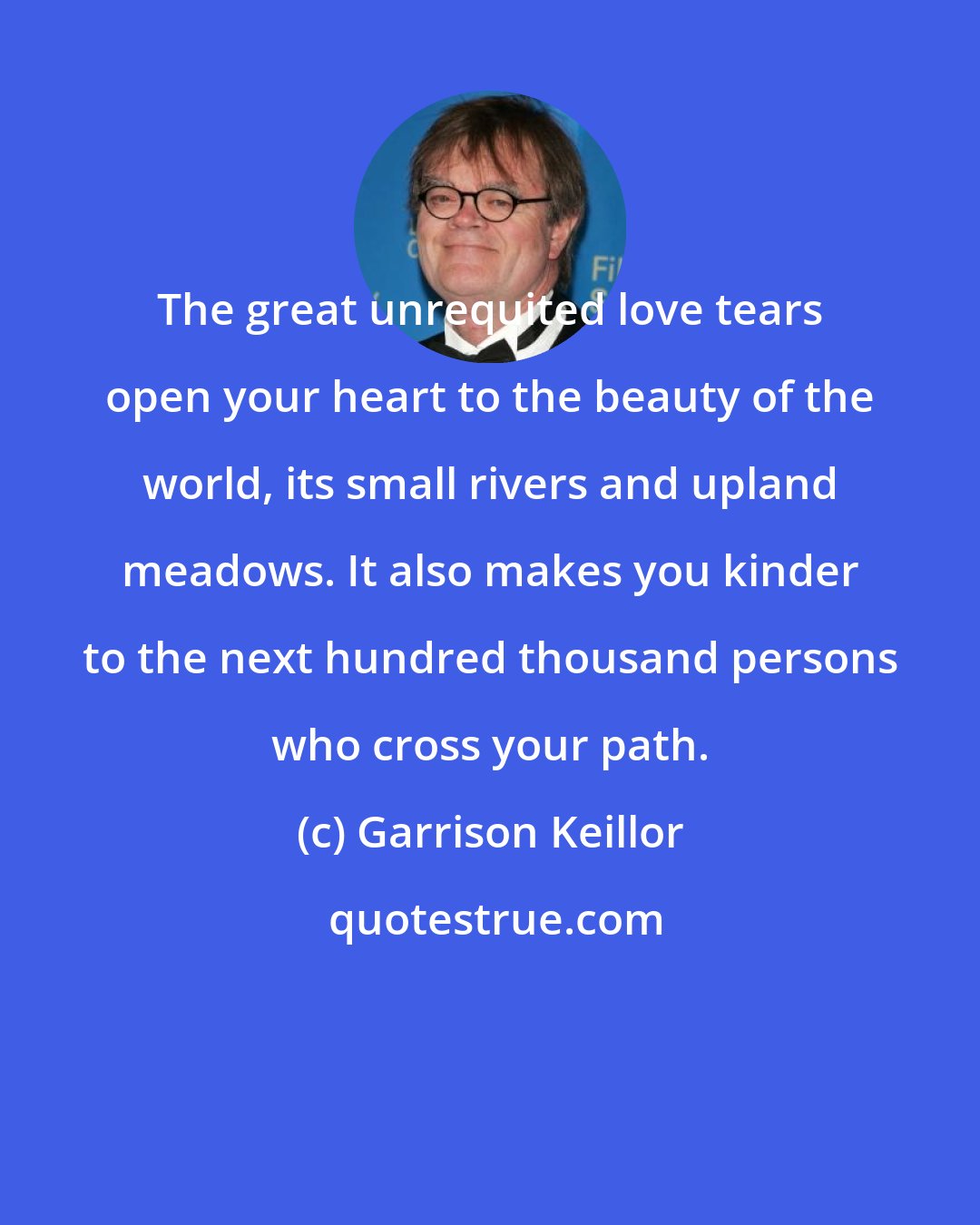 Garrison Keillor: The great unrequited love tears open your heart to the beauty of the world, its small rivers and upland meadows. It also makes you kinder to the next hundred thousand persons who cross your path.