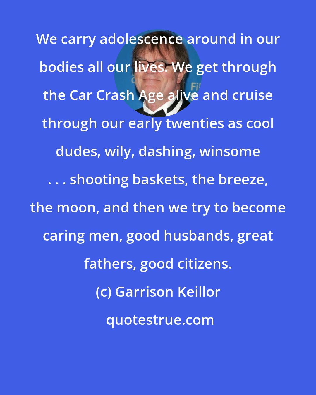 Garrison Keillor: We carry adolescence around in our bodies all our lives. We get through the Car Crash Age alive and cruise through our early twenties as cool dudes, wily, dashing, winsome . . . shooting baskets, the breeze, the moon, and then we try to become caring men, good husbands, great fathers, good citizens.