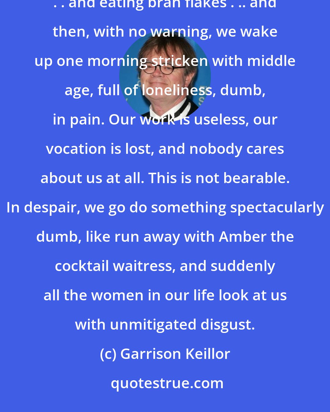 Garrison Keillor: We live a pleasant life shopping at the Food Shoppe . . . taking the kids to the Weinery-Beanery, . . . and eating bran flakes . .. and then, with no warning, we wake up one morning stricken with middle age, full of loneliness, dumb, in pain. Our work is useless, our vocation is lost, and nobody cares about us at all. This is not bearable. In despair, we go do something spectacularly dumb, like run away with Amber the cocktail waitress, and suddenly all the women in our life look at us with unmitigated disgust.