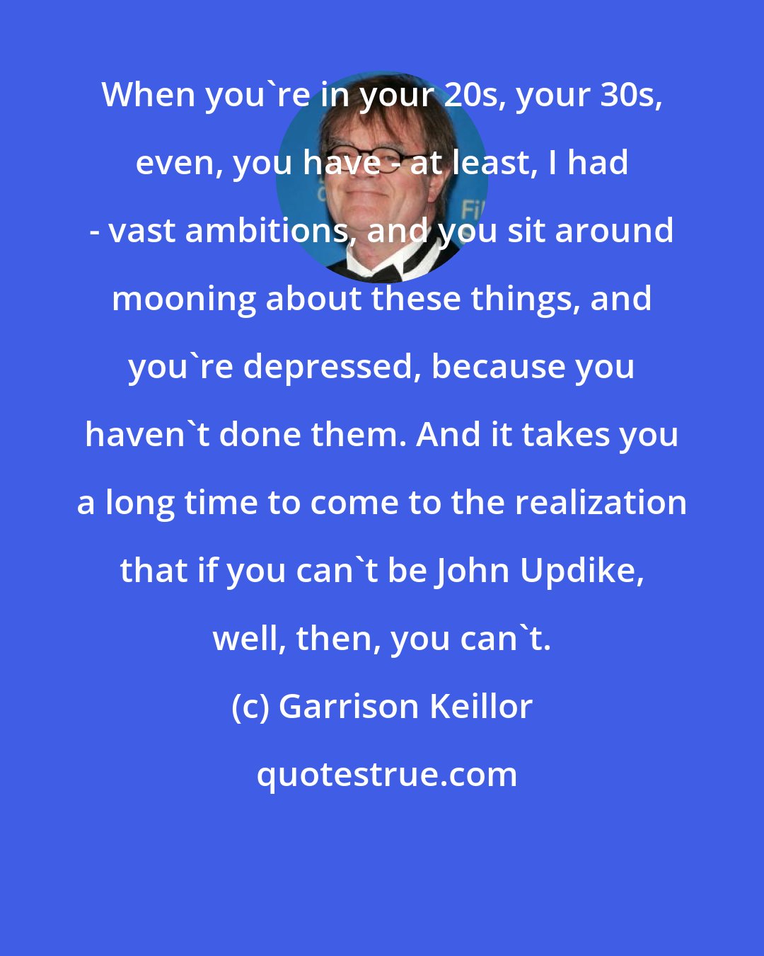 Garrison Keillor: When you're in your 20s, your 30s, even, you have - at least, I had - vast ambitions, and you sit around mooning about these things, and you're depressed, because you haven't done them. And it takes you a long time to come to the realization that if you can't be John Updike, well, then, you can't.